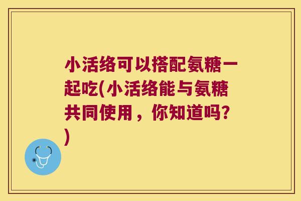 小活络可以搭配氨糖一起吃(小活络能与氨糖共同使用,你知道吗?) 小活络可以搭配氨糖一起吃(小活络能与氨糖共同使用,你知道吗?)