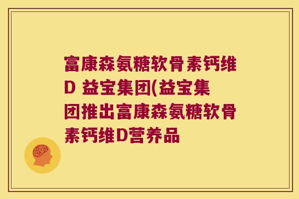 富康森氨糖软骨素钙维D 益宝集团(益宝集团推出富康森氨糖软骨素钙维D营养品