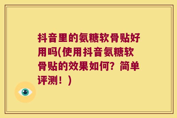 抖音里的氨糖软骨贴好用吗(使用抖音氨糖软骨贴的效果如何?简单评测!) 抖音里的氨糖软骨贴好用吗(使用抖音氨糖软骨贴的效果如何?简单评测!)