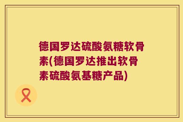 德国罗达硫酸氨糖软骨素(德国罗达推出软骨素硫酸氨基糖产品)