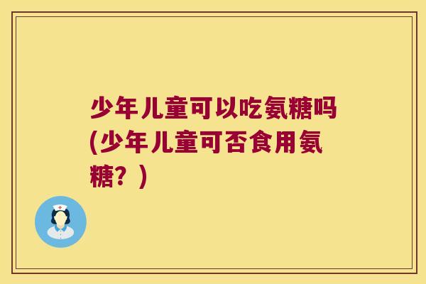少年儿童可以吃氨糖吗(少年儿童可否食用氨糖?) 少年儿童可以吃氨糖吗(少年儿童可否食用氨糖?)