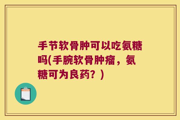 手节软骨肿可以吃氨糖吗(手腕软骨，氨糖可为良药？)