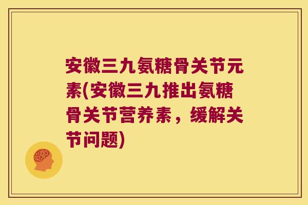 安徽三九氨糖骨关节元素(安徽三九推出氨糖骨关节营养素，缓解关节问题)