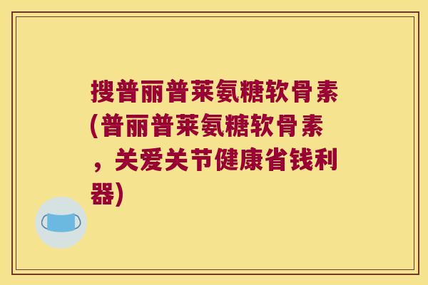 搜普丽普莱氨糖软骨素(普丽普莱氨糖软骨素,关爱关节健康省钱利器) 搜普丽普莱氨糖软骨素(普丽普莱氨糖软骨素,关爱关节健康省钱利器)