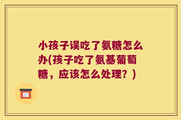 小孩子误吃了氨糖怎么办(孩子吃了氨基葡萄糖,应该怎么处理?) 小孩子误吃了氨糖怎么办(孩子吃了氨基葡萄糖,应该怎么处理?)