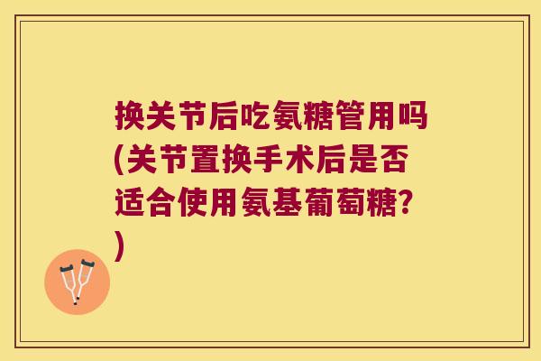 换关节后吃氨糖管用吗(关节置换手术后是否适合使用氨基葡萄糖?) 换关节后吃氨糖管用吗(关节置换手术后是否适合使用氨基葡萄糖?)