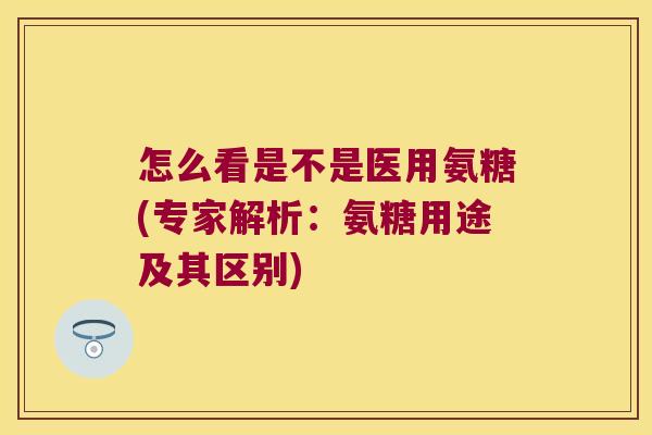 怎么看是不是医用氨糖(专家解析:氨糖用途及其区别) 怎么看是不是医用氨糖(专家解析:氨糖用途及其区别)