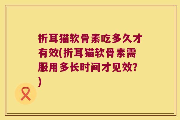 折耳猫软骨素吃多久才有效(折耳猫软骨素需服用多长时间才见效?) 折耳猫软骨素吃多久才有效(折耳猫软骨素需服用多长时间才见效?)