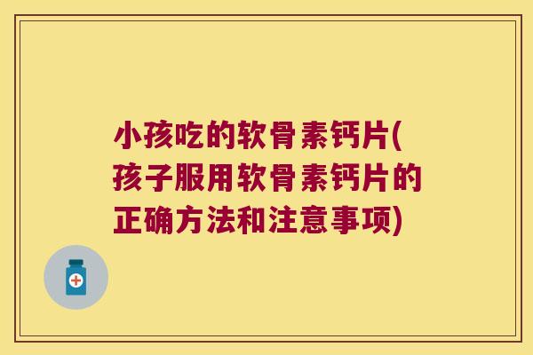 小孩吃的软骨素钙片(孩子服用软骨素钙片的正确方法和注意事项)