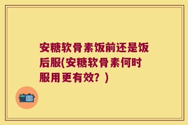 安糖软骨素饭前还是饭后服(安糖软骨素何时服用更有效？)