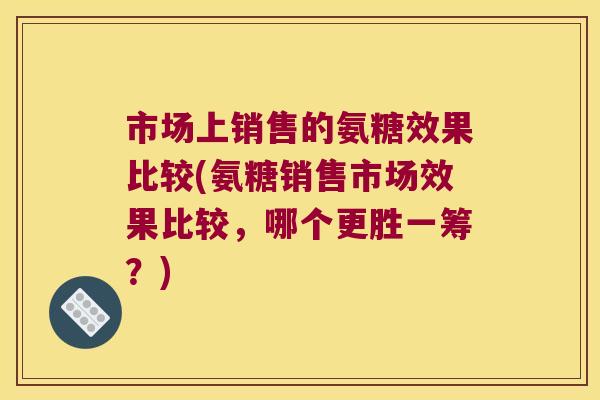 市场上销售的氨糖效果比较(氨糖销售市场效果比较,哪个更胜一筹?) 市场上销售的氨糖效果比较(氨糖销售市场效果比较,哪个更胜一筹?)