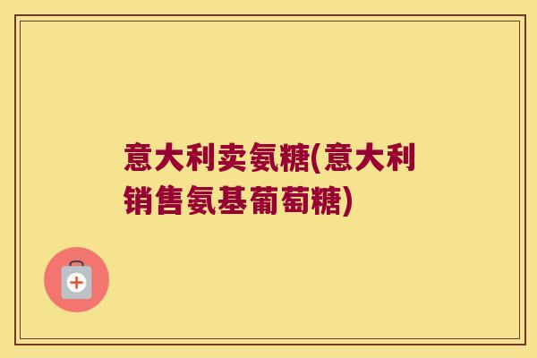 意大利卖氨糖(意大利销售氨基葡萄糖)