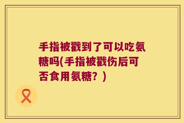 手指被戳到了可以吃氨糖吗(手指被戳伤后可否食用氨糖?) 手指被戳到了可以吃氨糖吗(手指被戳伤后可否食用氨糖?)