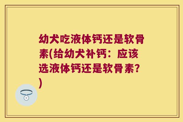 幼犬吃液体钙还是软骨素(给幼犬补钙:应该选液体钙还是软骨素?) 幼犬吃液体钙还是软骨素(给幼犬补钙:应该选液体钙还是软骨素?)