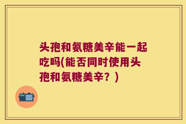 头孢和氨糖美辛能一起吃吗(能否同时使用头孢和氨糖美辛?) 头孢和氨糖美辛能一起吃吗(能否同时使用头孢和氨糖美辛?)