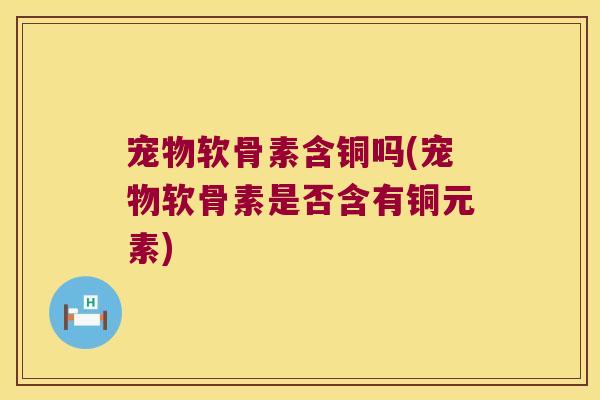 宠物软骨素含铜吗(宠物软骨素是否含有铜元素) 宠物软骨素含铜吗(宠物软骨素是否含有铜元素)