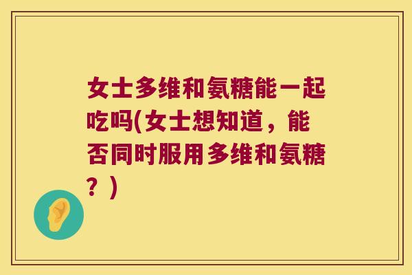 女士多维和氨糖能一起吃吗(女士想知道，能否同时服用多维和氨糖？)