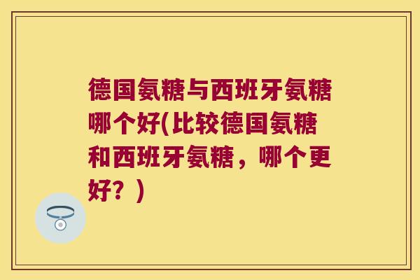 德国氨糖与西班牙氨糖哪个好(比较德国氨糖和西班牙氨糖,哪个更好?) 德国氨糖与西班牙氨糖哪个好(比较德国氨糖和西班牙氨糖,哪个更好?)
