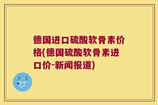 德国进口硫酸软骨素价格(德国硫酸软骨素进口价-新闻报道) 德国进口硫酸软骨素价格(德国硫酸软骨素进口价-新闻报道)