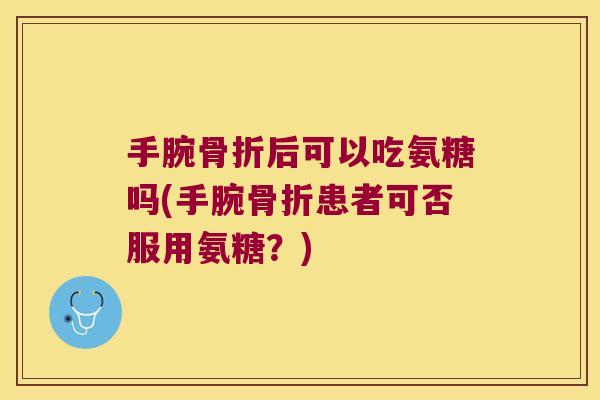 手腕后可以吃氨糖吗(手腕患者可否服用氨糖？)