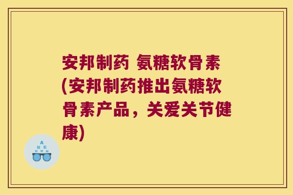 安邦制药 氨糖软骨素(安邦制药推出氨糖软骨素产品，关爱关节健康)