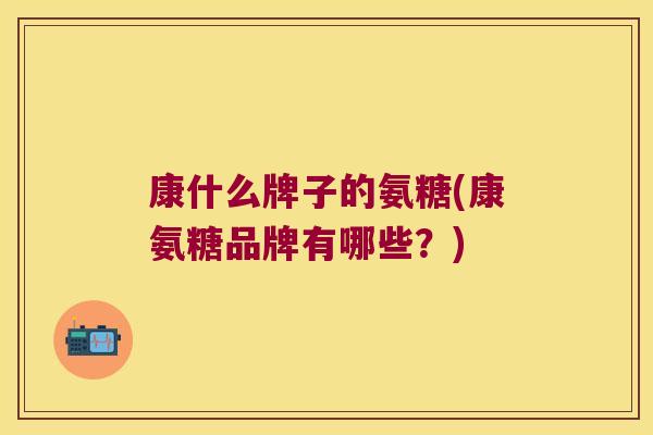 康什么牌子的氨糖(康氨糖品牌有哪些?) 康什么牌子的氨糖(康氨糖品牌有哪些?)