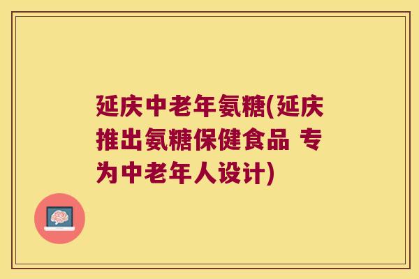 延庆中老年氨糖(延庆推出氨糖保健食品 专为中老年人设计) 延庆中老年氨糖(延庆推出氨糖保健食品 专为中老年人设计)