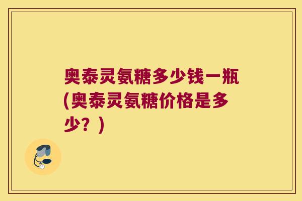 奥泰灵氨糖多少钱一瓶(奥泰灵氨糖价格是多少?) 奥泰灵氨糖多少钱一瓶(奥泰灵氨糖价格是多少?)