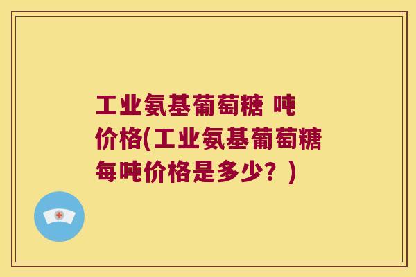 工业氨基葡萄糖 吨 价格(工业氨基葡萄糖每吨价格是多少?) 工业氨基葡萄糖 吨 价格(工业氨基葡萄糖每吨价格是多少?)