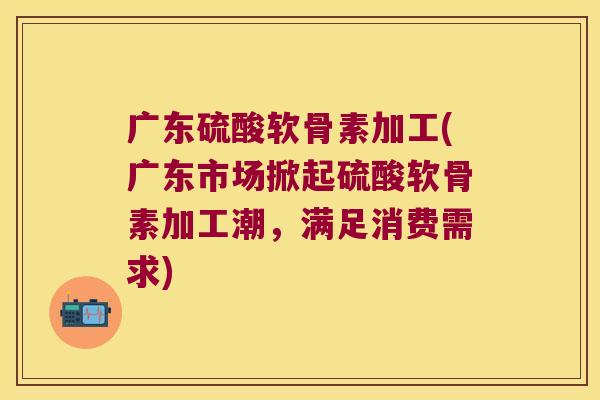 广东硫酸软骨素加工(广东市场掀起硫酸软骨素加工潮,满足消费需求) 广东硫酸软骨素加工(广东市场掀起硫酸软骨素加工潮,满足消费需求)