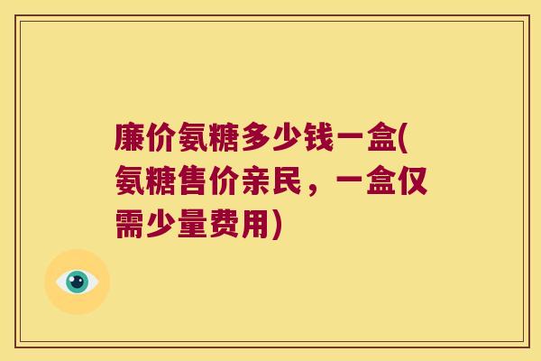 廉价氨糖多少钱一盒(氨糖售价亲民，一盒仅需少量费用)