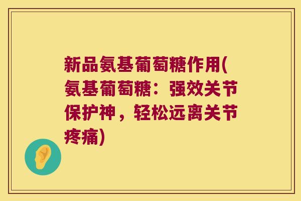 新品氨基葡萄糖作用(氨基葡萄糖:强效关节保护神,轻松远离关节) 新品氨基葡萄糖作用(氨基葡萄糖:强效关节保护神,轻松远离关节)