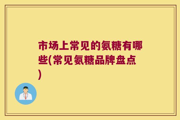 市场上常见的氨糖有哪些(常见氨糖品牌盘点) 市场上常见的氨糖有哪些(常见氨糖品牌盘点)