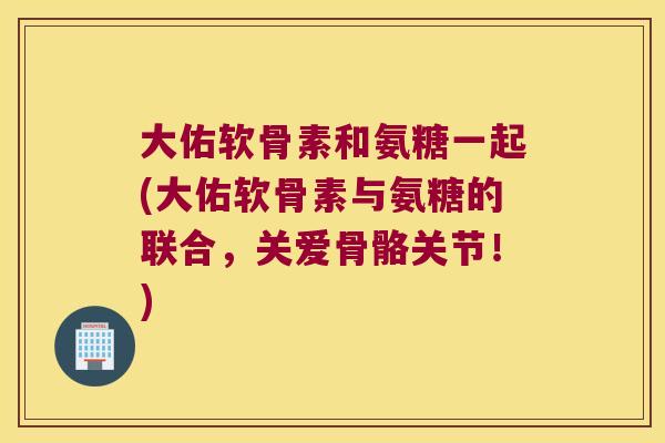 大佑软骨素和氨糖一起(大佑软骨素与氨糖的联合，关爱骨骼关节！)