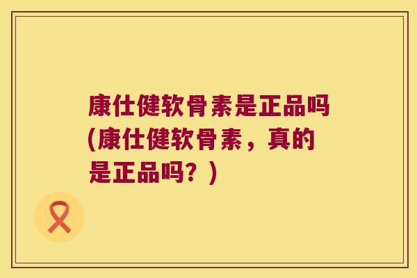 康仕健软骨素是正品吗(康仕健软骨素,真的是正品吗?) 康仕健软骨素是正品吗(康仕健软骨素,真的是正品吗?)
