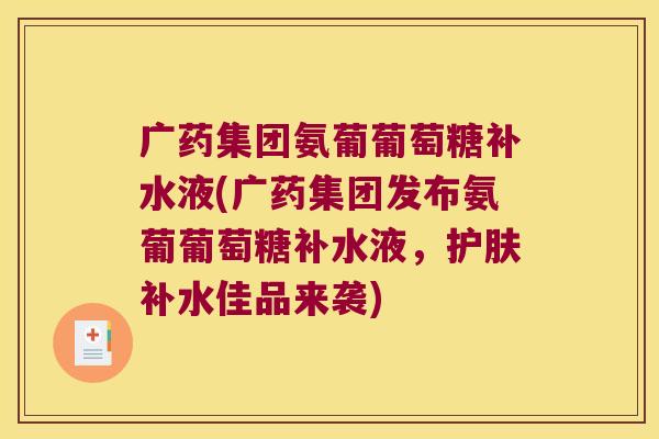 广药集团氨葡葡萄糖补水液(广药集团发布氨葡葡萄糖补水液,护肤补水佳品来袭) 广药集团氨葡葡萄糖补水液(广药集团发布氨葡葡萄糖补水液,护肤补水佳品来袭)