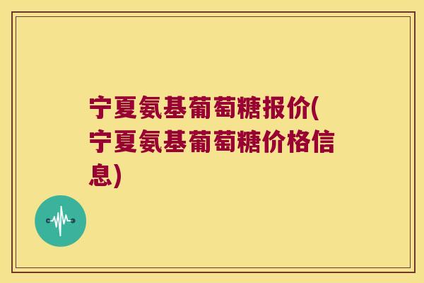 宁夏氨基葡萄糖报价(宁夏氨基葡萄糖价格信息)