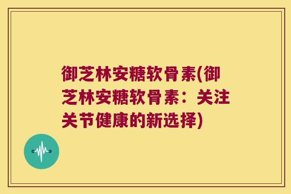 御芝林安糖软骨素(御芝林安糖软骨素:关注关节健康的新选择) 御芝林安糖软骨素(御芝林安糖软骨素:关注关节健康的新选择)