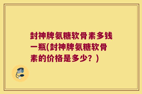 封神牌氨糖软骨素多钱一瓶(封神牌氨糖软骨素的价格是多少?) 封神牌氨糖软骨素多钱一瓶(封神牌氨糖软骨素的价格是多少?)