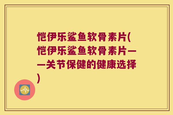恺伊乐鲨鱼软骨素片(恺伊乐鲨鱼软骨素片——关节保健的健康选择) 恺伊乐鲨鱼软骨素片(恺伊乐鲨鱼软骨素片——关节保健的健康选择)