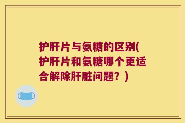 片与氨糖的区别(片和氨糖哪个更适合解除问题?) 片与氨糖的区别(片和氨糖哪个更适合解除问题?)