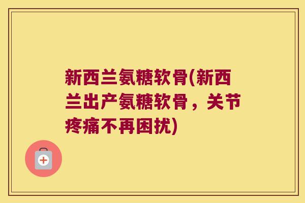 新西兰氨糖软骨(新西兰出产氨糖软骨，关节不再困扰)