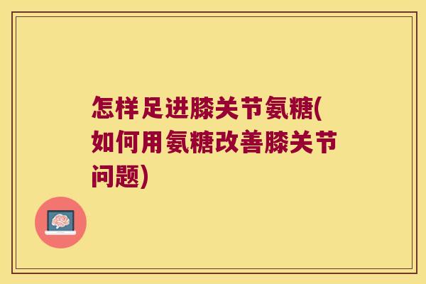 怎样足进膝关节氨糖(如何用氨糖改善膝关节问题) 怎样足进膝关节氨糖(如何用氨糖改善膝关节问题)