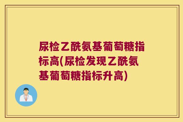 尿检乙酰氨基葡萄糖指标高(尿检发现乙酰氨基葡萄糖指标升高)