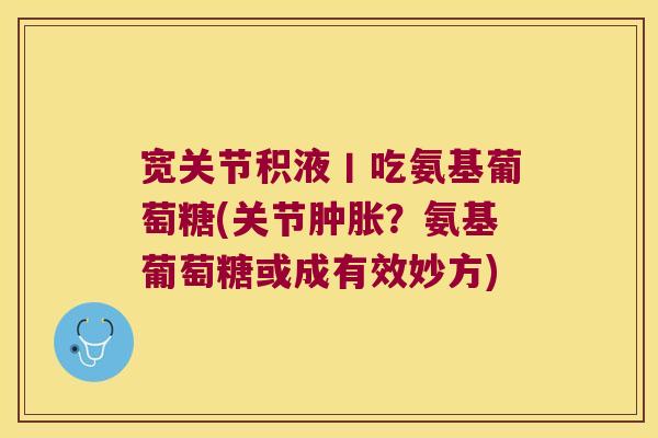 宽关节积液丨吃氨基葡萄糖(关节?氨基葡萄糖或成有效妙方) 宽关节积液丨吃氨基葡萄糖(关节?氨基葡萄糖或成有效妙方)