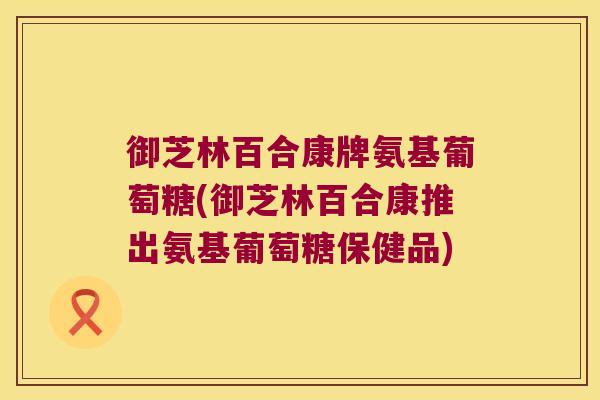 御芝林百合康牌氨基葡萄糖(御芝林百合康推出氨基葡萄糖保健品) 御芝林百合康牌氨基葡萄糖(御芝林百合康推出氨基葡萄糖保健品)