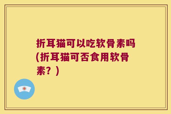 折耳猫可以吃软骨素吗(折耳猫可否食用软骨素?) 折耳猫可以吃软骨素吗(折耳猫可否食用软骨素?)