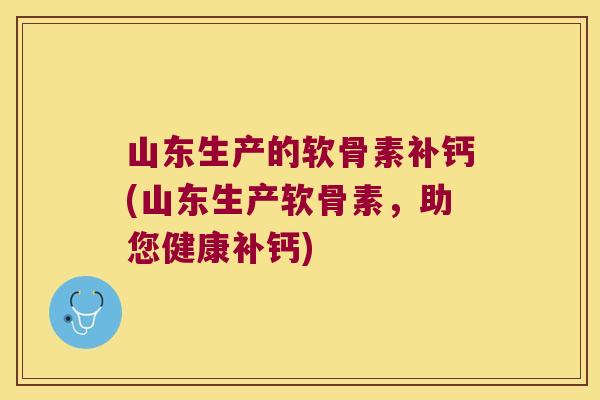 山东生产的软骨素补钙(山东生产软骨素，助您健康补钙)