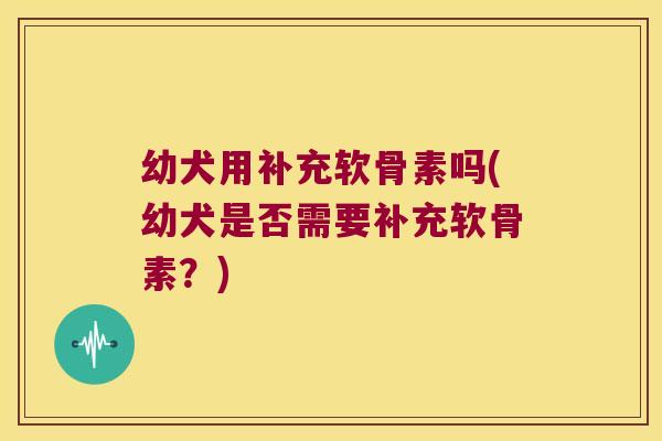 幼犬用补充软骨素吗(幼犬是否需要补充软骨素?) 幼犬用补充软骨素吗(幼犬是否需要补充软骨素?)