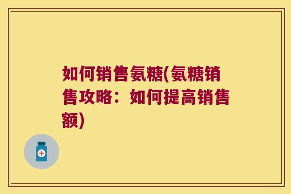 如何销售氨糖(氨糖销售攻略:如何提高销售额) 如何销售氨糖(氨糖销售攻略:如何提高销售额)